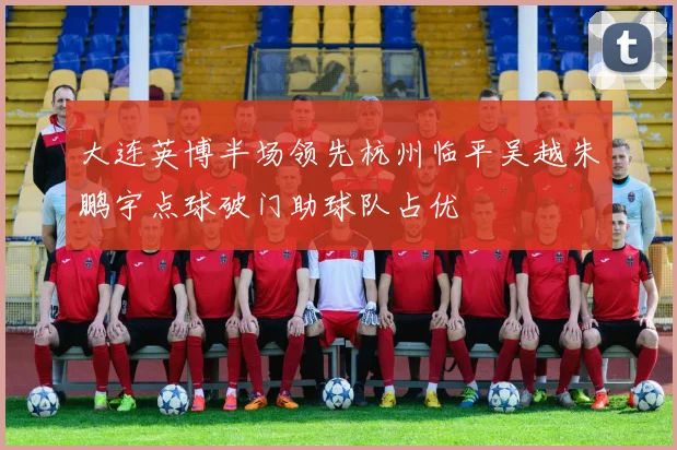 大连英博半场领先杭州临平吴越朱鹏宇点球破门助球队占优