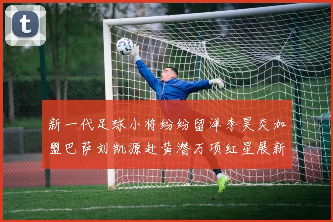 新一代足球小将纷纷留洋李昊炎加盟巴萨刘凯源赴黄潜万项红星展新希望