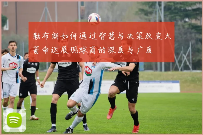勒布朗如何通过智慧与决策改变火箭命运展现球商的深度与广度