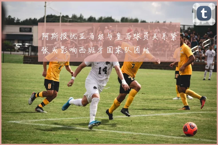 阿斯报忧亚马尔与皇马球员关系紧张或影响西班牙国家队团结