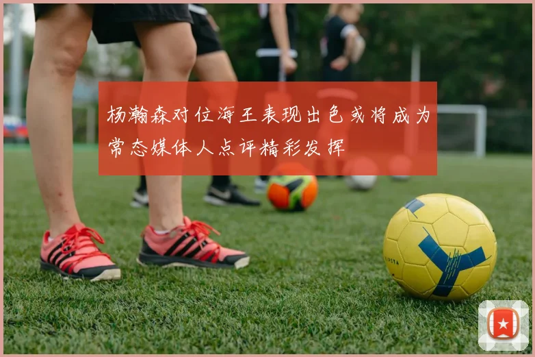 杨瀚森对位海王表现出色或将成为常态媒体人点评精彩发挥
