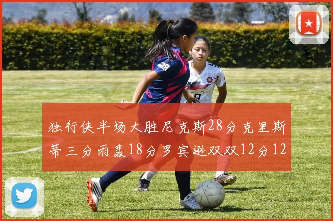 独行侠半场大胜尼克斯28分克里斯蒂三分雨轰18分罗宾逊双双12分12篮板表现出色