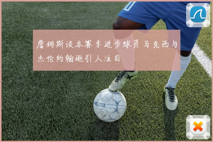 詹姆斯谈本赛季进步球员马克西与杰伦约翰逊引人注目