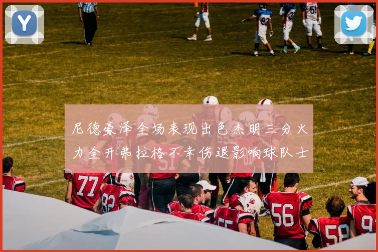 尼德豪泽全场表现出色杰明三分火力全开弗拉格不幸伤退影响球队士气