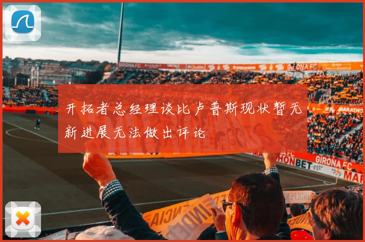 开拓者总经理谈比卢普斯现状暂无新进展无法做出评论