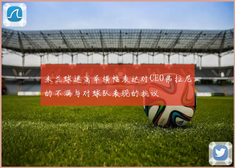 米兰球迷高举横幅表达对CEO弗拉尼的不满与对球队表现的抗议