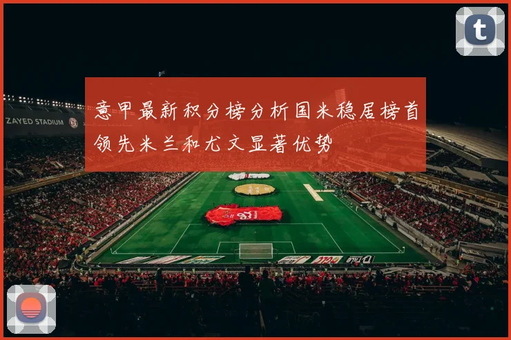 意甲最新积分榜分析国米稳居榜首领先米兰和尤文显著优势