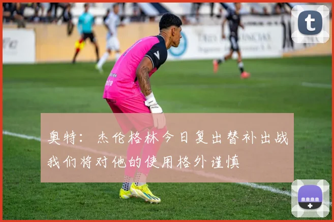 奥特：杰伦格林今日复出替补出战我们将对他的使用格外谨慎