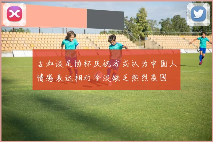 古加谈足协杯庆祝方式认为中国人情感表达相对冷淡缺乏热烈氛围