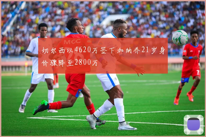 切尔西以4620万签下加纳乔21岁身价骤降至2800万