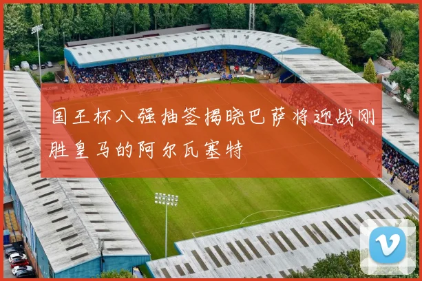 国王杯八强抽签揭晓巴萨将迎战刚胜皇马的阿尔瓦塞特